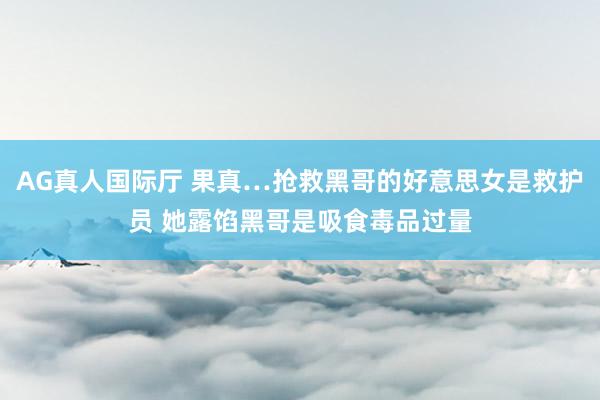AG真人国际厅 果真…抢救黑哥的好意思女是救护员 她露馅黑哥是吸食毒品过量